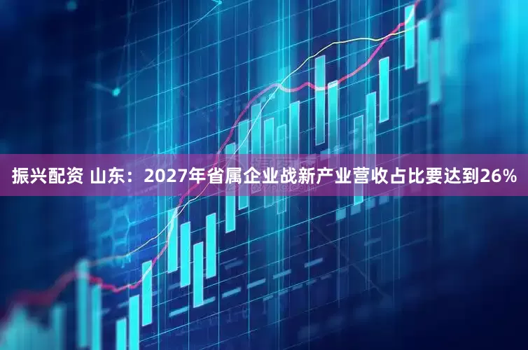 振兴配资 山东：2027年省属企业战新产业营收占比要达到26%