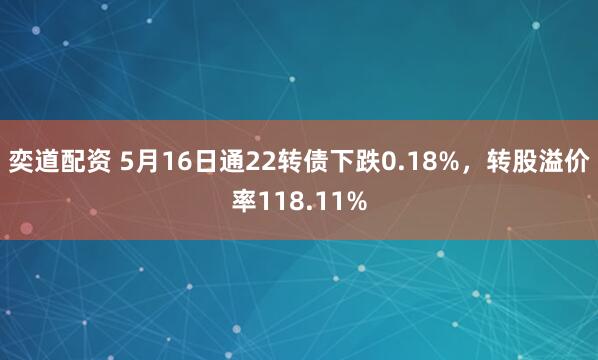 奕道配资 5月16日通22转债下跌0.18%，转股溢价率118.11%