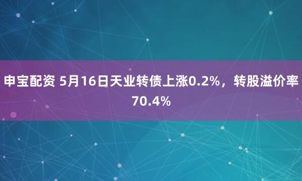 申宝配资 5月16日天业转债上涨0.2%，转股溢价率70.4%