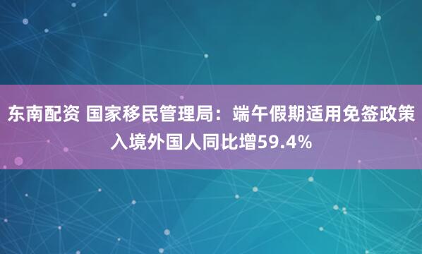 东南配资 国家移民管理局：端午假期适用免签政策入境外国人同比增59.4%
