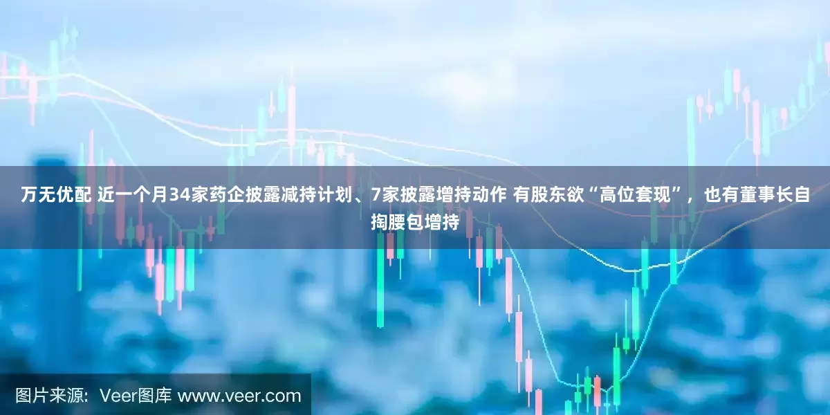 万无优配 近一个月34家药企披露减持计划、7家披露增持动作 有股东欲“高位套现”，也有董事长自掏腰包增持