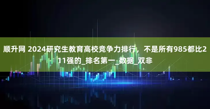 顺升网 2024研究生教育高校竞争力排行，不是所有985都比211强的_排名第一_数据_双非