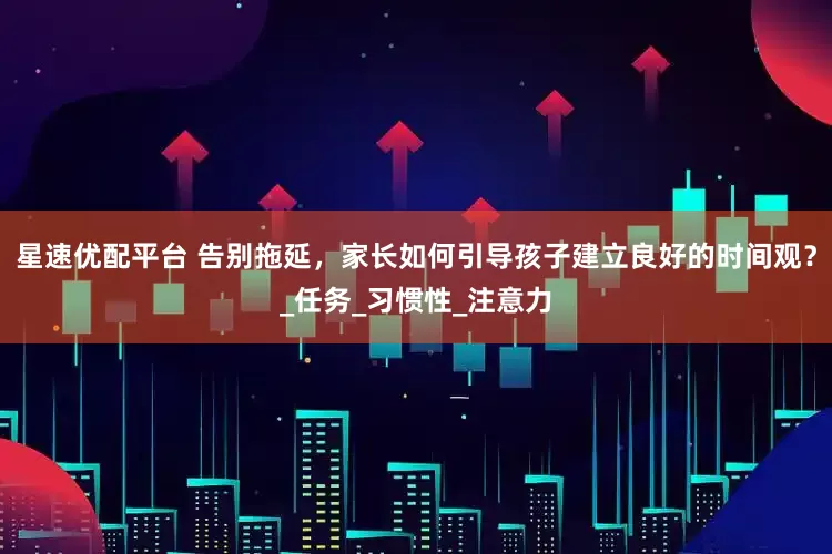 星速优配平台 告别拖延，家长如何引导孩子建立良好的时间观？_任务_习惯性_注意力