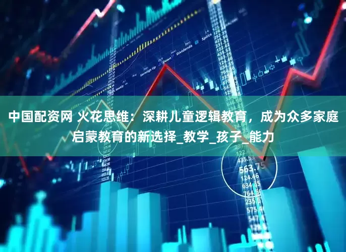 中国配资网 火花思维：深耕儿童逻辑教育，成为众多家庭启蒙教育的新选择_教学_孩子_能力