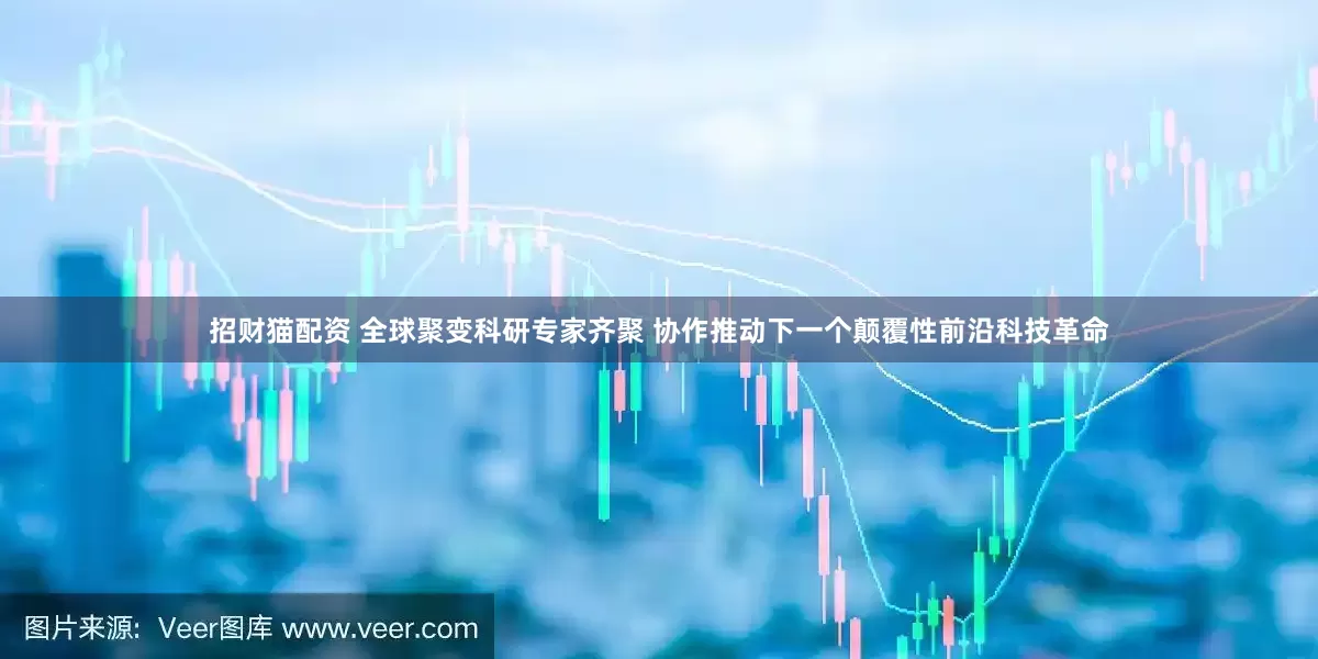 招财猫配资 全球聚变科研专家齐聚 协作推动下一个颠覆性前沿科技革命