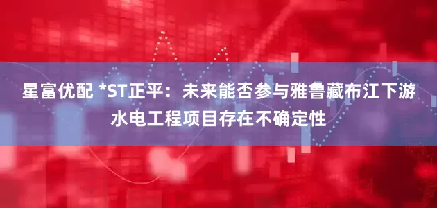 星富优配 *ST正平：未来能否参与雅鲁藏布江下游水电工程项目存在不确定性
