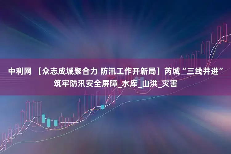 中利网 【众志成城聚合力 防汛工作开新局】芮城“三线并进”筑牢防汛安全屏障_水库_山洪_灾害