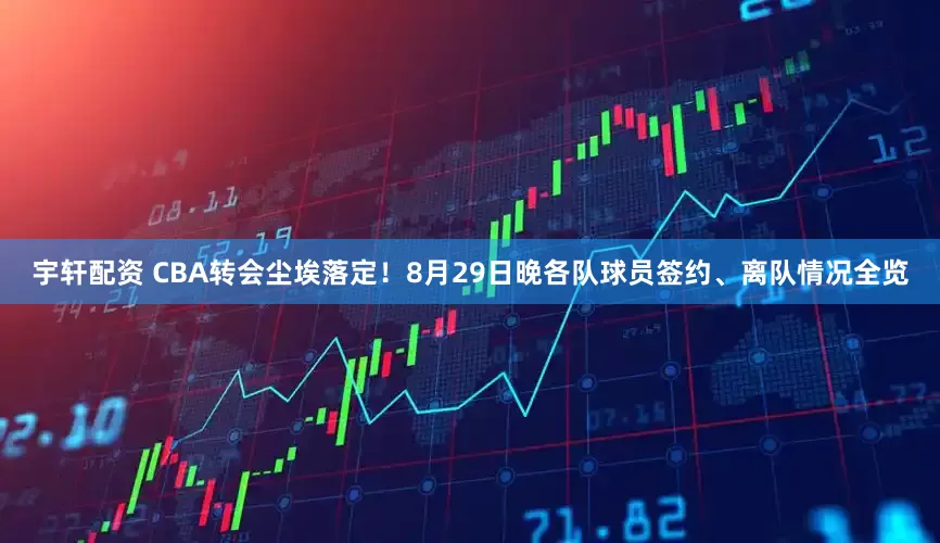 宇轩配资 CBA转会尘埃落定！8月29日晚各队球员签约、离队情况全览