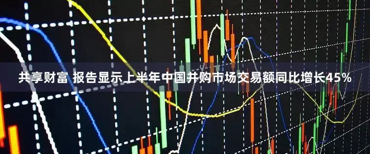 共享财富 报告显示上半年中国并购市场交易额同比增长45%