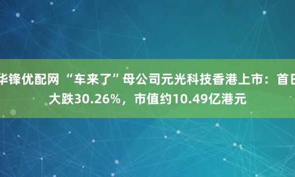 华锋优配网 “车来了”母公司元光科技香港上市：首日大跌30.26%，市值约10.49亿港元