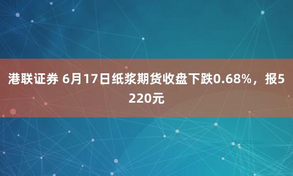 港联证券 6月17日纸浆期货收盘下跌0.68%，报5220元