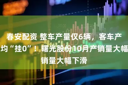 春安配资 整车产量仅6辆，客车产销量均“挂0”！曙光股份10月产销量大幅下滑
