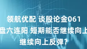领航优配 谈股论金0615丨大盘六连阳 短期能否继续向上反弹？