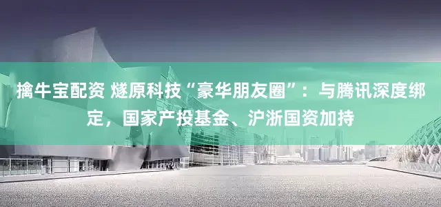 擒牛宝配资 燧原科技“豪华朋友圈”：与腾讯深度绑定，国家产投基金、沪浙国资加持